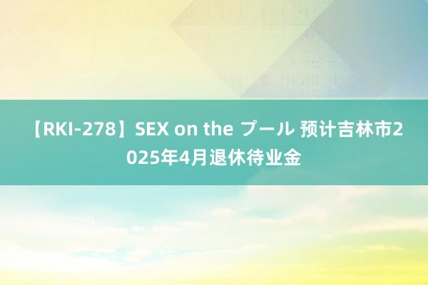 【RKI-278】SEX on the プール 预计吉林市2025年4月退休待业金