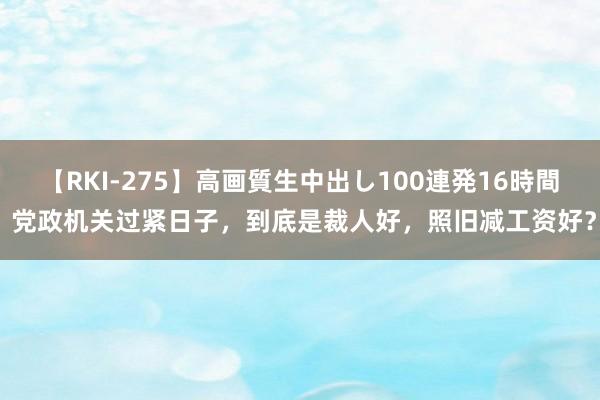 【RKI-275】高画質生中出し100連発16時間 党政机关过紧日子，到底是裁人好，照旧减工资好？