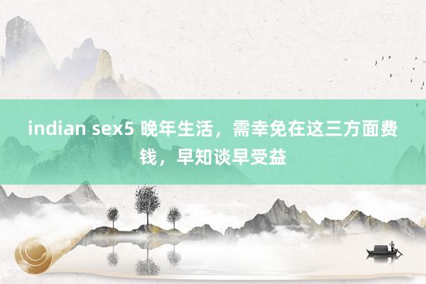 indian sex5 晚年生活，需幸免在这三方面费钱，早知谈早受益