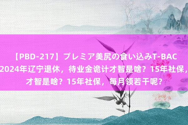 【PBD-217】プレミア美尻の食い込みT-BACK！8時間BEST 2024年辽宁退休，待业金诡计才智是啥？15年社保，每月领若干呢？