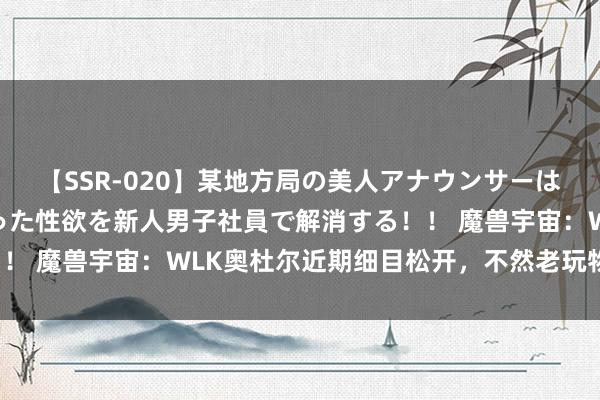 【SSR-020】某地方局の美人アナウンサーは忙し過ぎて溜まりまくった性欲を新人男子社員で解消する！！ 魔兽宇宙：WLK奥杜尔近期细目松开，不然老玩物打不了！