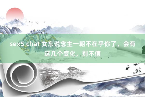 sex5 chat 女东说念主一朝不在乎你了，会有这几个变化，别不信