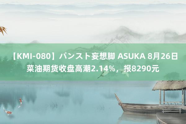 【KMI-080】パンスト妄想脚 ASUKA 8月26日菜油期货收盘高潮2.14%，报8290元