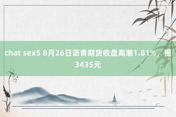 chat sex5 8月26日沥青期货收盘高潮1.81%，报3435元