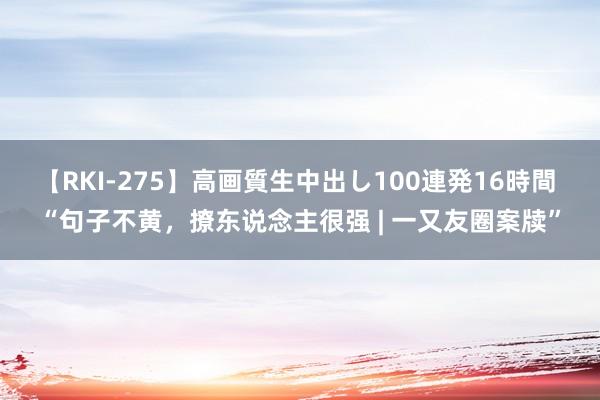 【RKI-275】高画質生中出し100連発16時間 “句子不黄，撩东说念主很强 | 一又友圈案牍”