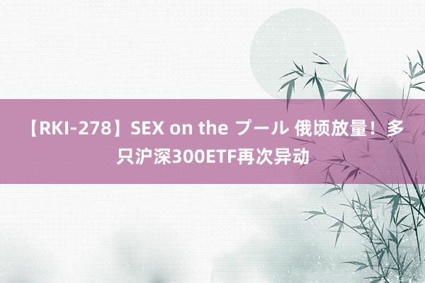 【RKI-278】SEX on the プール 俄顷放量！多只沪深300ETF再次异动