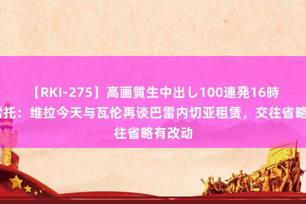 【RKI-275】高画質生中出し100連発16時間 莫雷托：维拉今天与瓦伦再谈巴雷内切亚租赁，交往省略有改动