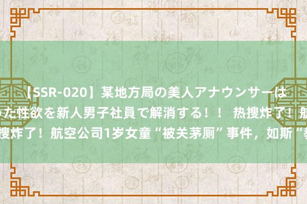 【SSR-020】某地方局の美人アナウンサーは忙し過ぎて溜まりまくった性欲を新人男子社員で解消する！！ 热搜炸了！航空公司1岁女童“被关茅厕”事件，如斯“教育”细想恐极