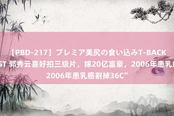 【PBD-217】プレミア美尻の食い込みT-BACK！8時間BEST 郭秀云喜好拍三级片，嫁20亿富豪，2006年患乳癌割掉36C”