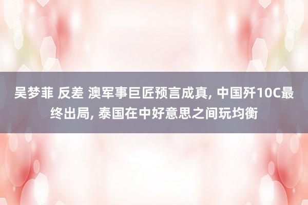 吴梦菲 反差 澳军事巨匠预言成真， 中国歼10C最终出局， 泰国在中好意思之间玩均衡