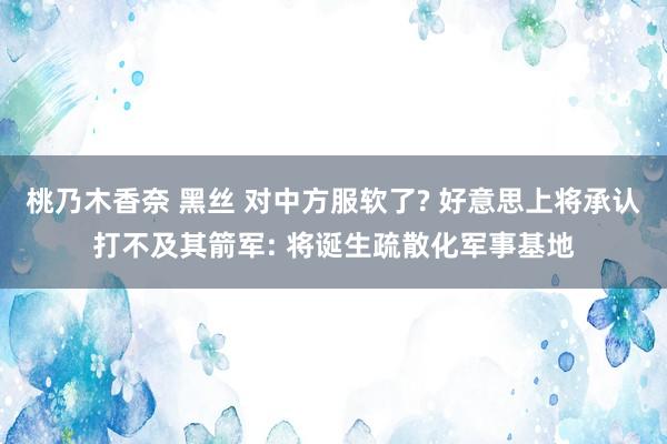 桃乃木香奈 黑丝 对中方服软了? 好意思上将承认打不及其箭军: 将诞生疏散化军事基地