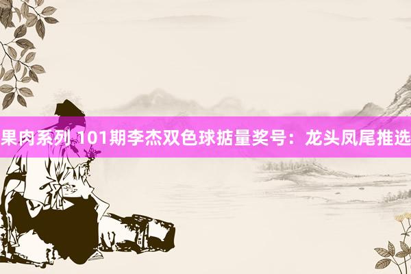 果肉系列 101期李杰双色球掂量奖号：龙头凤尾推选