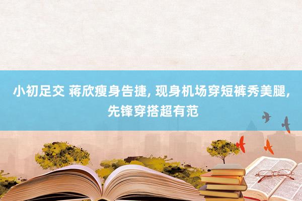 小初足交 蒋欣瘦身告捷， 现身机场穿短裤秀美腿， 先锋穿搭超有范