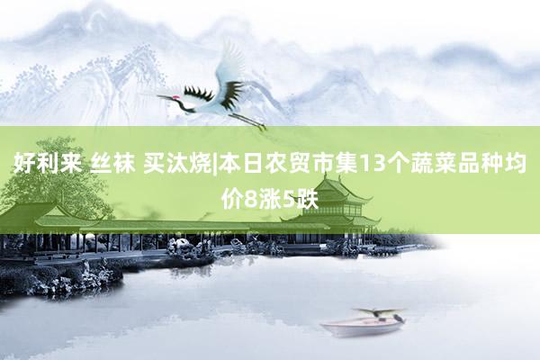 好利来 丝袜 买汰烧|本日农贸市集13个蔬菜品种均价8涨5跌