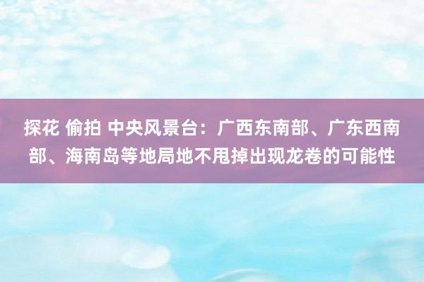 探花 偷拍 中央风景台：广西东南部、广东西南部、海南岛等地局地不甩掉出现龙卷的可能性