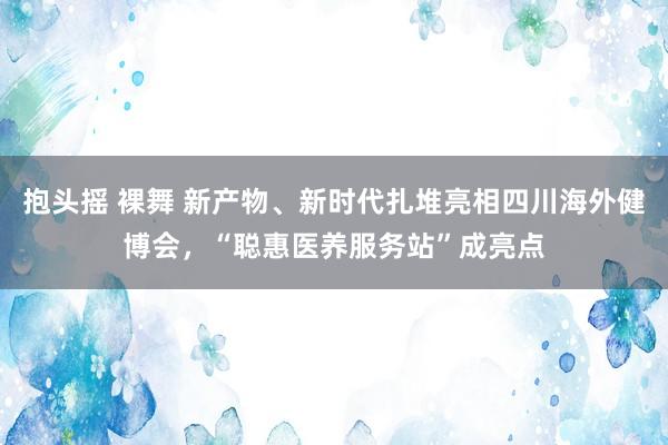 抱头摇 裸舞 新产物、新时代扎堆亮相四川海外健博会，“聪惠医养服务站”成亮点