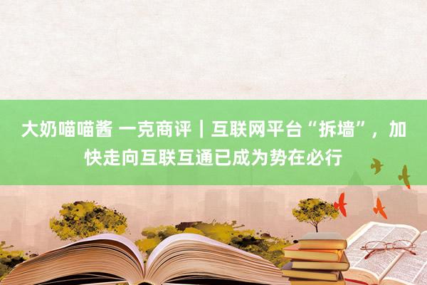 大奶喵喵酱 一克商评｜互联网平台“拆墙”，加快走向互联互通已成为势在必行