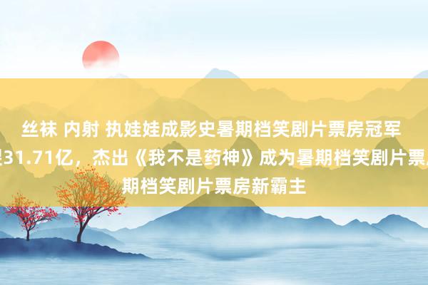 丝袜 内射 执娃娃成影史暑期档笑剧片票房冠军 票房破裂31.71亿，杰出《我不是药神》成为暑期档笑剧片票房新霸主