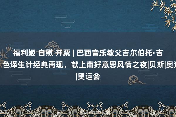 福利姬 自慰 开票 | 巴西音乐教父吉尔伯托·吉尔，色泽生计经典再现，献上南好意思风情之夜|贝斯|奥运会