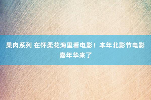 果肉系列 在怀柔花海里看电影！本年北影节电影嘉年华来了