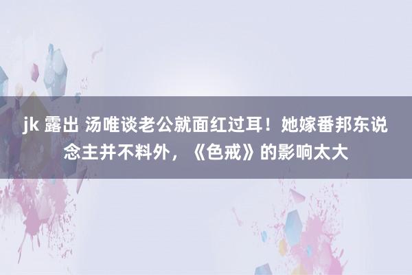 jk 露出 汤唯谈老公就面红过耳！她嫁番邦东说念主并不料外，《色戒》的影响太大