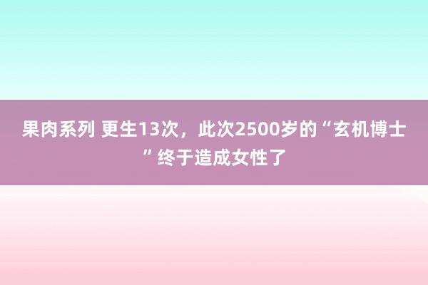 果肉系列 更生13次，此次2500岁的“玄机博士”终于造成女性了