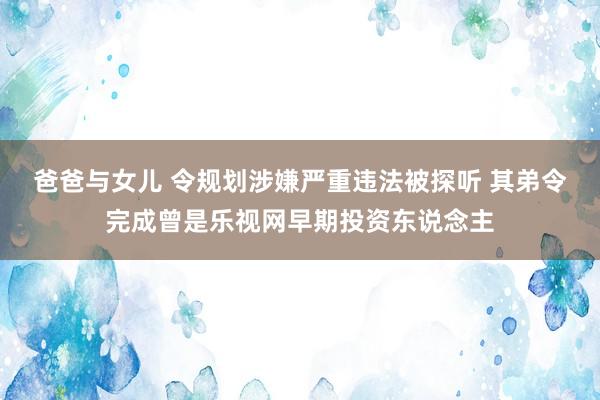 爸爸与女儿 令规划涉嫌严重违法被探听 其弟令完成曾是乐视网早期投资东说念主