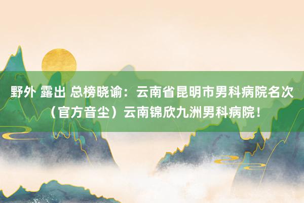 野外 露出 总榜晓谕：云南省昆明市男科病院名次（官方音尘）云南锦欣九洲男科病院！