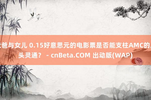 爸爸与女儿 0.15好意思元的电影票是否能支柱AMC的从头灵通？ - cnBeta.COM 出动版(WAP)