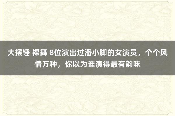 大摆锤 裸舞 8位演出过潘小脚的女演员，个个风情万种，你以为谁演得最有韵味