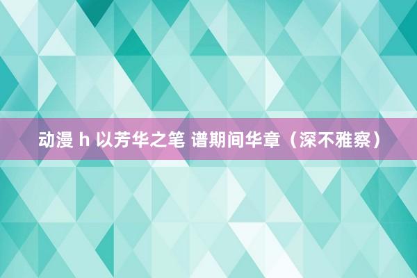 动漫 h 以芳华之笔 谱期间华章（深不雅察）