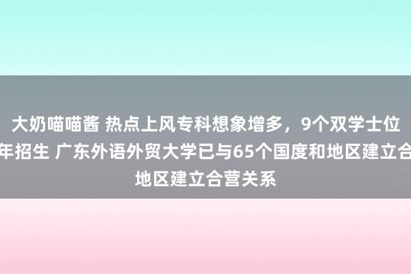 大奶喵喵酱 热点上风专科想象增多，9个双学士位形势首年招生 广东外语外贸大学已与65个国度和地区建立合营关系