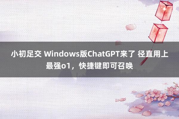 小初足交 Windows版ChatGPT来了 径直用上最强o1，快捷键即可召唤