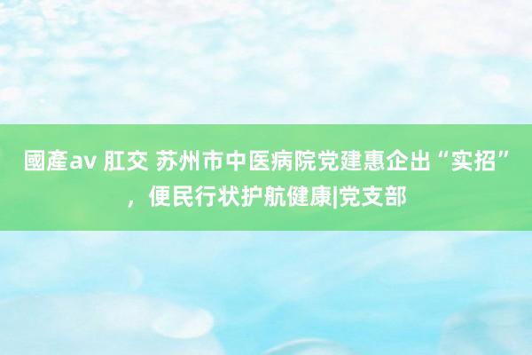 國產av 肛交 苏州市中医病院党建惠企出“实招”，便民行状护航健康|党支部