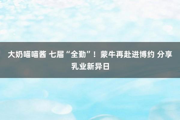 大奶喵喵酱 七届“全勤”！蒙牛再赴进博约 分享乳业新异日